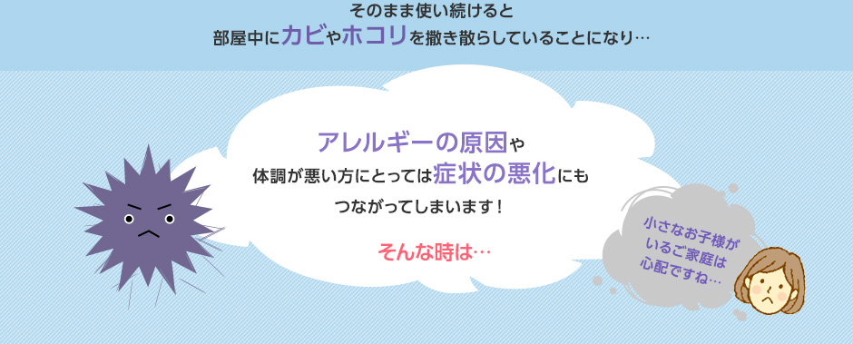 そのまま使い続けると部屋中にカビやホコリを撒き散らしていることになり、アレルギーの原因や体調が悪い方にとっては症状の悪化にもつながってしまいます！