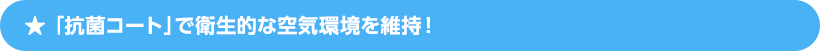 「抗菌コート」で衛生的な空気環境を維持！