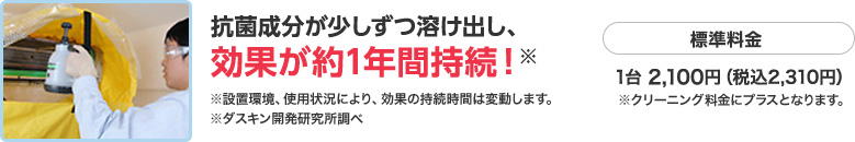 抗菌成分が少しずつ溶け出し、効果が約1年間持続！　標準料金　1台 2,100円（税込2,310円）※クリーニング料金にプラスとなります。