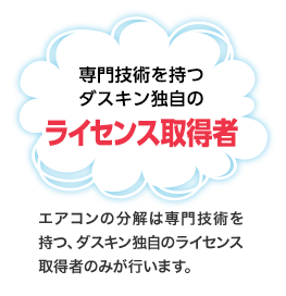 専門技術を持つダスキン独自のライセンス取得者　エアコンの分解は専門技術を持つ、ダスキン独自のライセンス取得者のみが行います。