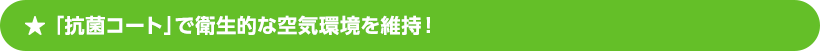 「抗菌コート」で衛生的な空気環境を維持！