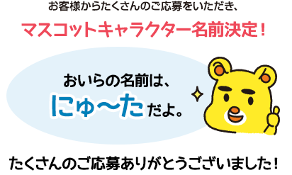 お客様からたくさんのご応募をいただき、マスコットキャラクター名前決定！「おいらの名前は、にゅ〜ただよ。」たくさんのご応募ありがとうございました！