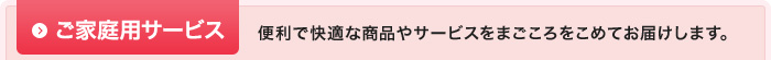 ご家庭用サービス：便利で快適な商品やサービスをまごころをこめてお届けします。