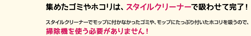 さらに、集めたゴミやホコリは、スタイルクリーナーで吸わせて完了！スタイルクリーナーでモップに付かなかったゴミや、モップにたっぷり付いたホコリを吸うので、掃除機を使う必要がありません！