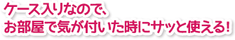 ケース入りなので、お部屋で気が付いた時にサッと使える！