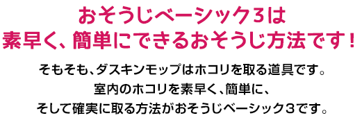 おそうじベーシック３は素早く、簡単にできるおそうじ方法です！そもそも、ダスキンモップはホコリを取る道具です。室内のホコリを素早く、簡単に、そして確実に取る方法がおそうじベーシック３です。