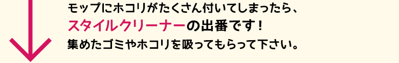 モップにホコリがたくさん付いてしまったら、スタイルクリーナーの出番です！集めたゴミやホコリを吸ってもらって下さい。